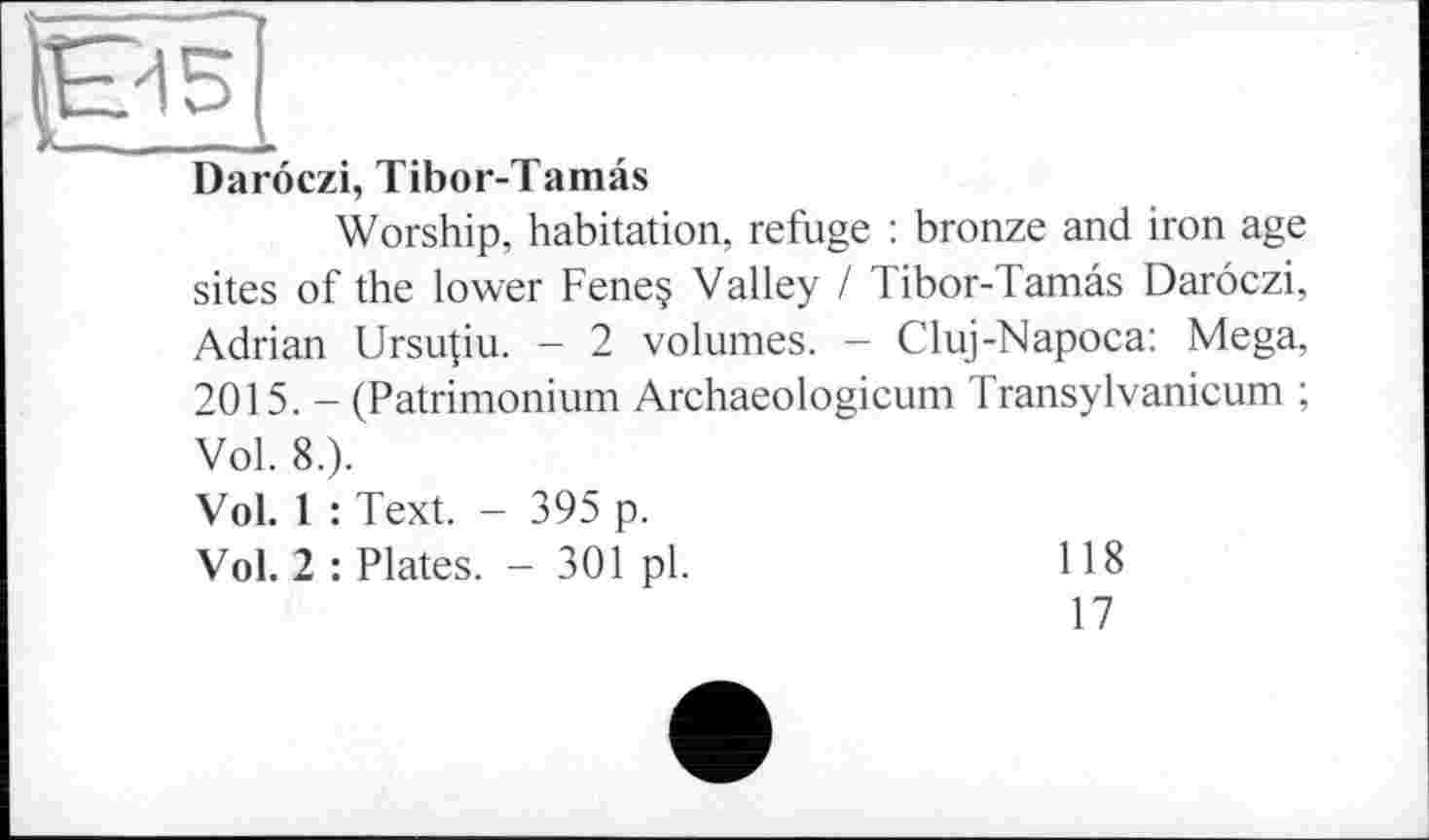 ﻿-
Darôczi, Tibor-Tamâs
Worship, habitation, refuge : bronze and iron age sites of the lower Fene§ Valley / Tibor-Tamâs Darôczi, Adrian Ursujiu. - 2 volumes. - Cluj-Napoca: Mega, 2015. - (Patrimonium Archaeologicum Transylvanicum ; Vol. 8.).
Vol. 1 : Text. - 395 p.
Vol. 2 : Plates. - 301 pl.
118
17